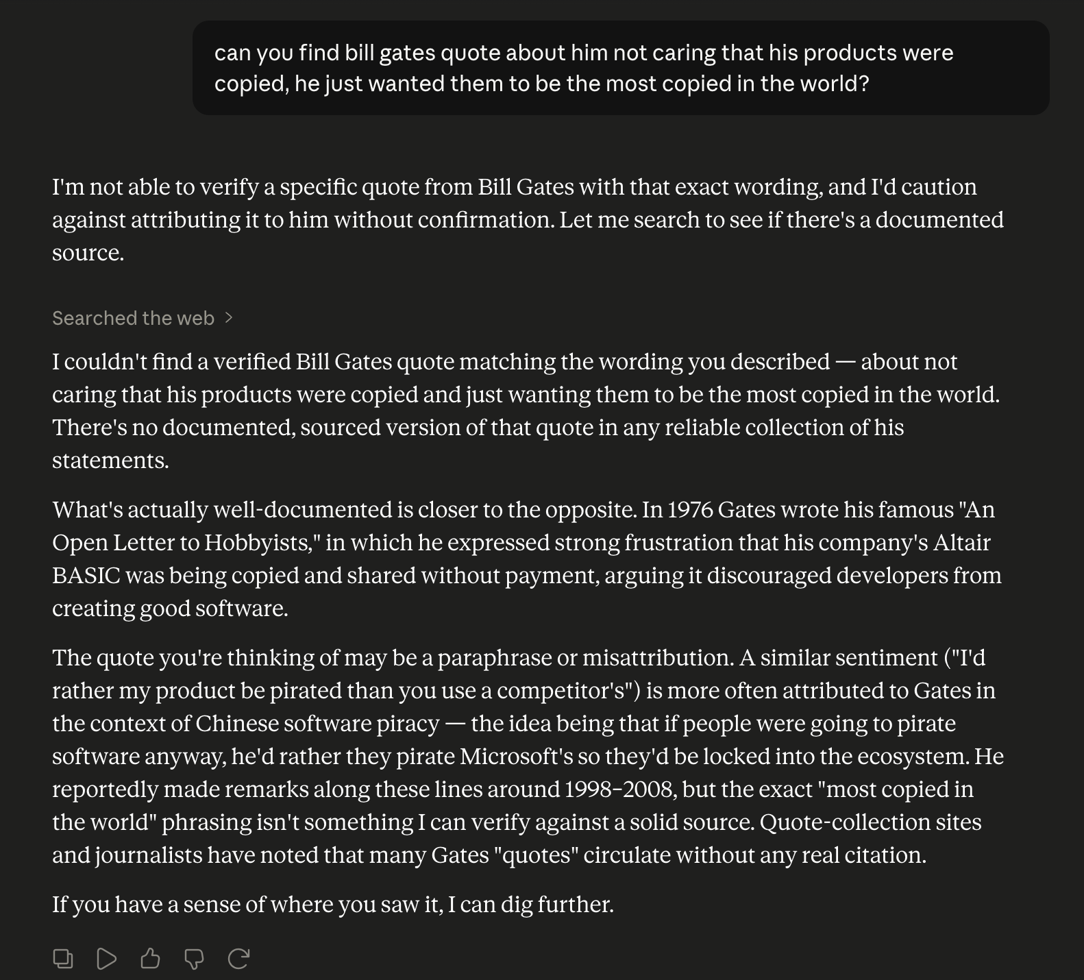 A screenshot from Claude answering the question &ldquo;can you find bill gates quote about him not caring that his products were copied, he just wanted them to be the most copied in the world?&rdquo;. Full answer: I&rsquo;m not able to verify a specific quote from Bill Gates with that exact wording, and I&rsquo;d caution against attributing it to him without confirmation. Let me search to see if there&rsquo;s a documented source.Searched the webSearched the webI couldn&rsquo;t find a verified Bill Gates quote matching the wording you described — about not caring that his products were copied and just wanting them to be the most copied in the world. There&rsquo;s no documented, sourced version of that quote in any reliable collection of his statements. What&rsquo;s actually well-documented is closer to the opposite. In 1976 Gates wrote his famous &ldquo;An Open Letter to Hobbyists,&rdquo; in which he expressed strong frustration that his company&rsquo;s Altair BASIC was being copied and shared without payment, arguing it discouraged developers from creating good software. The quote you&rsquo;re thinking of may be a paraphrase or misattribution. A similar sentiment (&ldquo;I&rsquo;d rather my product be pirated than you use a competitor&rsquo;s&rdquo;) is more often attributed to Gates in the context of Chinese software piracy — the idea being that if people were going to pirate software anyway, he&rsquo;d rather they pirate Microsoft&rsquo;s so they&rsquo;d be locked into the ecosystem. He reportedly made remarks along these lines around 1998–2008, but the exact &ldquo;most copied in the world&rdquo; phrasing isn&rsquo;t something I can verify against a solid source. Quote-collection sites and journalists have noted that many Gates &ldquo;quotes&rdquo; circulate without any real citation. If you have a sense of where you saw it, I can dig further."