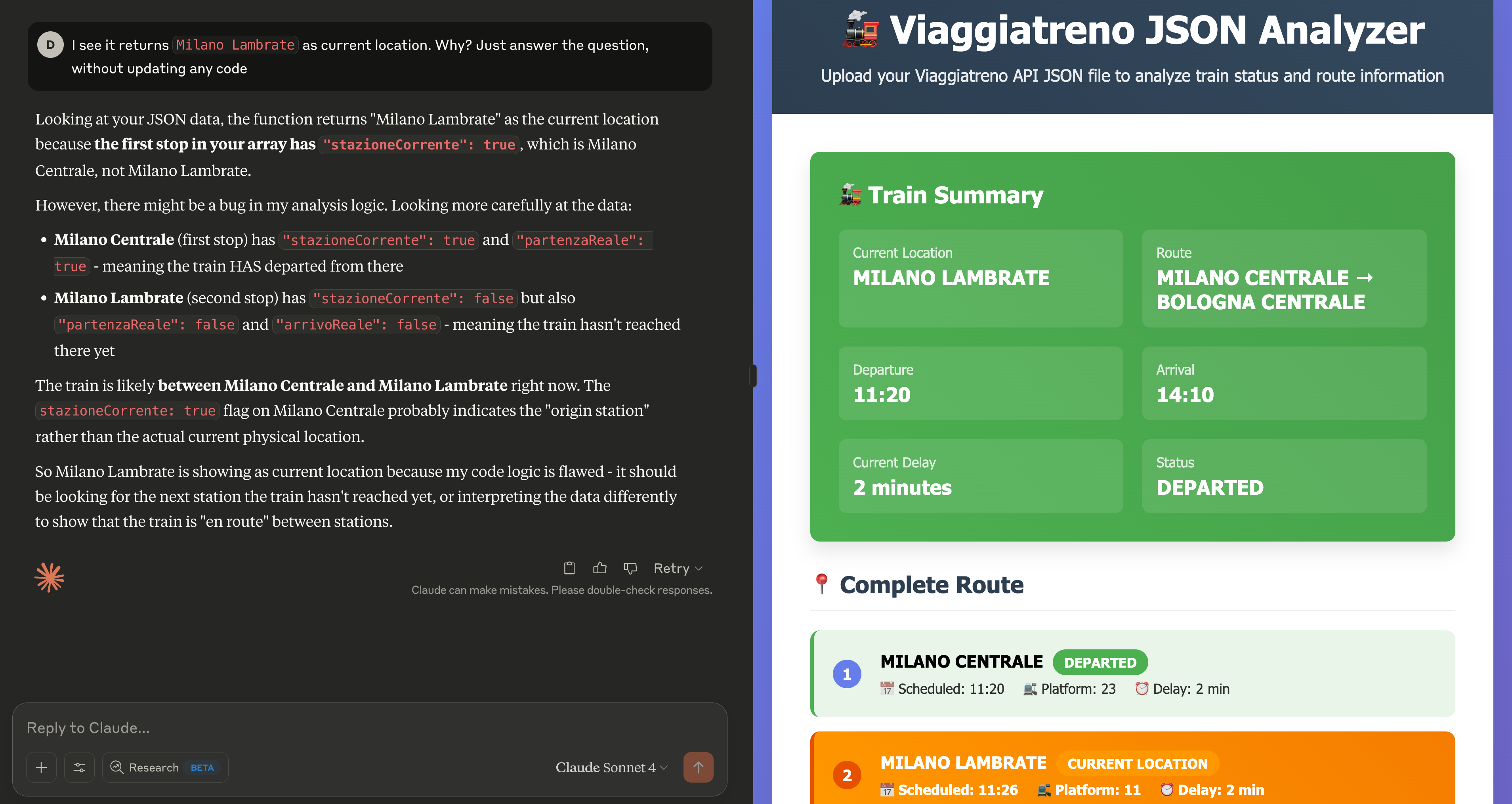 A screenshot from claude.ai showing a two-panel interface. On the right side,
a Web application showing details about the Milano-Bologna train. On the left side,
an open chat with the model. The Web application shows the train as currently
being in “Milano Lambrate” station, with an expected departure time at 11:20.
In the chat, the user asks “I see it returns Milano Lambrate as current location.
Why? Just answer the question, without updating any code”. The model explains the
reason and admits “there might be a bug in my analysis logic”, followed by a more
detailed explanation.